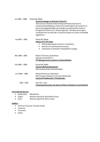 Jan 2004 – 2008 Phylax BV,Made
Account manager en directeurTetris ICT
TetriswaseendochterondernemingvanPhylax waarvoorik
eindverantwoordelijkwas.Doorde veranderingeninde marktenuit
kostenoverweginghebbenwe beslotenomdeze klantenonderte
brengenbij Phylax ineen“Phylax LightSLA”.Hierdoorwasergeen
noodzaakmeeromdeze BV in standte houdenenisdeze uiteindelijk
opgeheven.
Jan2002 – 2004 Phylax BV,Made
Inkoper ICT / Pre Sales
 Zelfstandiginkopenvanhard- ensoftware;
 Selectie enonderhoudleveranciers;
 Vaststellenenbewaken inkoopbeleid/marges.
Mei 2000 – 2002 RedesIT Services,Oosterhout
Eigenaarvan bedrijf in:
ICT Managementen systeem-/netwerkbeheer
Feb1998 – 2000 Phylax BV,Made
Systeem/Netwerkbeheerder
Alle voorkomende werkzaamheden.
Juni 1994 – 1998 WalopElectronics,Rotterdam
KAIComputersBredaenFuntronicsRotterdam
AssistentFiliaalhouder/ Filiaalhouder
1990 - 1994 Horn B.V.,Echt
Verkoopmedewerkervandiverse filialeninBrabant enZuid Holland
Vreemde talenkennis
 Nederlands Moedertaal
 Engels Woord engeschrift,gevorderdniveau
 Duits Woord engeschrift,basisniveau
Hobby’s
 Internet/televisie /nieuwe media;
 Techniek;
 Tuinieren;
 Koken.
 