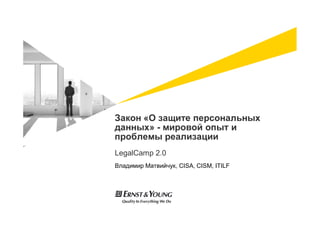 Закон «О защите персональных
данных» - мировой опыт и
проблемы реализации
LegalCamp 2.0
Владимир Матвийчук, CISA, CISM, ITILF
 