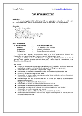 Sanjay S. Pradhan email: sanjay89pra@yahoo.com
CURRICULUM VITAE
Objective:
To harness my potential by utilizing my skills and applying my knowledge by which I can
be a part of the success story of an organization, which will lead me to fulfill my aspirations.
Strength:
• Pro-active & responsible.
• Ability to work in team.
• Hardworking & Confident.
• Good verbal and written communication skills
• Good mechanical aptitude and knowledge
• Proficient in 3D CAD modeling
Work experience:
1. Organization : Raychem RPG Pvt. Ltd.
Duration : 11th
May-2015 to till the date
Department : Product Engineering
Designation : Design Executive (Insulator)
Raychem RPG (P) Ltd., incorporated in 1989, is a 50:50 Joint Venture between TE
Connectivity, U.S.A. (formerly Tyco Electronics) and RPG Enterprises, India.
Raychem RPG is involved in technologies strengthening the infrastructure segments of
economy under following Strategic Business Units (SBU): Energy Products, Transformers, Oil &
Gas, International (Exports).
Job Profile:
• Carried out detailed mechanical design work including 3D modeling, verification testing as
required. Agreeing the mechanical design approach with Engineering manager.
• Responsible for the specification compliance of designs
• Responsible for mechanical parts selection into consideration availability and cost.
• Perform DFMEA through Mechanical Tests
• Responsible for preparing & presenting mechanical design at design reviews. If required,
generates minutes from reviews.
• Ensures design files and information are kept up to date and stored in accordance with
departmental procedure.
• Highlights all mechanical risks to the manager.
• Responsible for creation of 2d Drawings to allow manufacture
• Responsible for generation of assembly drawing and bill of material.
• Responsible for production of customer procurement drawings for new product.
• Responsible for meeting to design cost figures.
• Responsible for carrying out design change requests in timely manner.
• Work closely with operations, manufacturing & production engineers to ensure products
are design for manufacture.
 