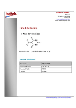 Swasti ChemEx
Address:
Bangalore, Karnataka,
Zip:560100
www.swastichemex.com
Swasti.chemex@gmail.com
https://sites.google.com/site/swastichemex
/products
Fine Chemicals
5-Nitro Barbuturic acid
Chemical Name: 5-NITROBARBITURIC ACID
Technical Information
Description Specifications
Molecular Formula C4H3N3O5
Formula Weight 173.08
CAS No 480-68-2
 