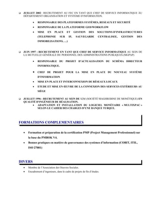    JUILLET 2002 : RECRUTEMENT AU FEC EN TANT QUE CHEF DE SERVICE INFORMATIQUE ÀU
    DÉPARTEMENT ORGANISATION ET SYSTEME D’INFORMATION.

            •   RESPONSABLE DES PLATEFORMES SYSTÈMES, RESEAUX ET SECURITÉ
            •   RESPONSABLE DE LA PLATEFORME GED/WORKFLOW
            •   MISE      EN    PLACE       ET      GESTION      DES     SOLUTIONS D’INFRASTRUCTURES
                (TELEPHONIE          SUR      IP,    SAUVEGARDE          CENTRALISEE,   GESTION   DES
                IMMOBILISATIONS, …)



   JUIN 1997 : RECRUTEMENT EN TANT QUE CHEF DE SERVICE INFORMATIQUE AU SEIN DE
    LA MUTUELLE GÉNÉRALE DU PERSONNEL DES ADMINISTRATIONS PUBLIQUES (MGPAP)

            •   RESPONSABLE DU PROJET D’ACTUALISATION DU SCHÉMA DIRECTEUR
                INFORMATIQUE.

            •   CHEF DE PROJET POUR LA MISE EN PLACE DU NOUVEAU SYSTÈME
                D’INFORMATION
            •   MISE EN PLACE ET INTERCONNEXION DE RÉSEAUX LOCAUX
            •   ETUDE ET MISE EN ŒUVRE DE LA CONNEXION DES SERVICES EXTÉRIEURS AU
                SIÈGE

   JUILLET 1996 : RECRUTEMENT AU SEIN DE S2M (SOCIÉTÉ MAGHREBINE DE MONÉTIQUE) EN
    QUALITÉ D'INGÉNIEUR DE RÉALISATION.
          • ADAPTATION ET INSTALLATION DU LOGICIEL MONÉTAIRE « MULTIXPAC »
              SELON LE CAHIER DES CHARGES D’UNE BANQUE TURQUE.




FORMATIONS COMPLEMENTAIRES

    •   Formation et préparation de la certification PMP (Project Management Professionnel) sur
        la base du PMBOK V4.
    •   Bonnes pratiques en matière de gouvernance des systèmes d’information (COBIT, ITIL,
        ISO 27001)



DIVERS
    •   Membre de l’Association des Oeuvres Sociales.
    •   Encadrement d’ingenieurs, dans le cadre de projets de fin d’études.
 