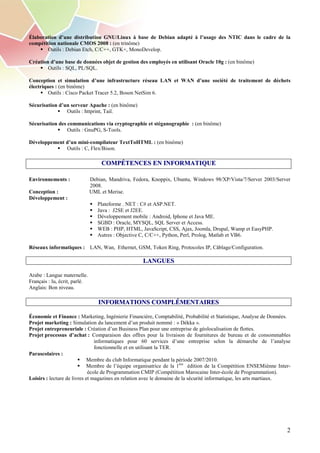 Élaboration d’une distribution GNU/Linux à base de Debian adapté à l’usage des NTIC dans le cadre de la
compétition nationale CMOS 2008 : (en trinôme)
       Outils : Debian Etch, C/C++, GTK+, MonoDevelop.

Création d’une base de données objet de gestion des employés en utilisant Oracle 10g : (en binôme)
        Outils : SQL, PL/SQL.

Conception et simulation d’une infrastructure réseau LAN et WAN d’une société de traitement de déchets
électriques : (en binôme)
         Outils : Cisco Packet Tracer 5.2, Boson NetSim 6.

Sécurisation d’un serveur Apache : (en binôme)
                Outils : httprint, Tail.

Sécurisation des communications via cryptographie et stéganographie : (en binôme)
                 Outils : GnuPG, S-Tools.

Développement d’un mini-compilateur TextToHTML : (en binôme)
              Outils : C, Flex/Bison.

                                   COMPÉTENCES EN INFORMATIQUE

Environnements :               Debian, Mandriva, Fedora, Knoppix, Ubuntu, Windows 98/XP/Vista/7/Server 2003/Server
                               2008.
Conception :                   UML et Merise.
Développement :
                                  Plateforme . NET : C# et ASP.NET.
                                  Java : J2SE et J2EE.
                                  Développement mobile : Android, Iphone et Java ME.
                                  SGBD : Oracle, MYSQL, SQL Server et Access.
                                  WEB : PHP, HTML, JavaScript, CSS, Ajax, Joomla, Drupal, Wamp et EasyPHP.
                                  Autres : Objective C, C/C++, Python, Perl, Prolog, Matlab et VB6.

Réseaux informatiques : LAN, Wan, Ethernet, GSM, Token Ring, Protocoles IP, Câblage/Configuration.

                                                     LANGUES

Arabe : Langue maternelle.
Français : lu, écrit, parlé.
Anglais: Bon niveau.

                                  INFORMATIONS COMPLÉMENTAIRES

Économie et Finance : Marketing, Ingénierie Financière, Comptabilité, Probabilité et Statistique, Analyse de Données.
Projet marketing : Simulation du lancement d’un produit nommé : « Dékka ».
Projet entrepreneuriale : Création d’un Business Plan pour une entreprise de géolocalisation de flottes.
Projet processus d’achat : Comparaison des offres pour la livraison de fournitures de bureau et de consommables
                                informatiques pour 60 services d’une entreprise selon la démarche de l’analyse
                                fonctionnelle et en utilisant la TER.
Parascolaires :
                             Membre du club Informatique pendant la période 2007/2010.
                             Membre de l’équipe organisatrice de la 1ère édition de la Compétition ENSEMiènne Inter-
                             école de Programmation CMIP (Compétition Marocaine Inter-école de Programmation).
Loisirs : lecture de livres et magazines en relation avec le domaine de la sécurité informatique, les arts martiaux.




                                                                                                                   2
 