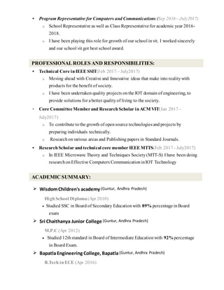  Program Representative for Computers and Communications (Sep 2016 – July2017)
o School Representative as well as Class Representative for academic year 2016-
2018.
o I have been playing this role for growth of our school invit. I worked sincerely
and our school vit got best school award.
 Technical Core in IEEE SSIT(Feb 2017 – July2017)
o Moving ahead with Creative and Innovative ideas that make into realitywith
products for the benefit of society.
o I have been undertaken quality projects on the IOT domain of engineering, to
provide solutions for abetter qualityof living to the society.
 Core Committee Memberand Research Scholar in ACM VIT(Jan 2017 -
July2017)
o To contribute to the growth of opensource technologiesand projects by
preparing individuals technically.
o Researchonvarious areas and Publishing papers in Standard Journals.
 Research Scholar and technical core member IEEE MTTS(Feb 2017 - July2017)
o In IEEE Microwave Theory and Techniques Society(MTT-S) I have been doing
researchon Effective Computers CommunicationinIOT Technology
 WisdomChildren's academy (Guntur, Andhra Pradesh)
High School Diploma (Apr 2010)
 Studied SSC in Board of Secondary Educationwith 89% percentage inBoard
exam
 Sri Chaithanya Junior College (Guntur, Andhra Pradesh)
M.P.C (Apr 2012)
 Studied 12thstandard in Board of Intermediate Educationwith 92%percentage
in Board Exam.
 BapatlaEngineering College, Bapatla(Guntur, Andhra Pradesh)
B.Tech in ECE (Apr 2016)
ACADEMIC SUMMARY:
PROFESSIONALROLES AND RESPONSIBILITIES:
 
