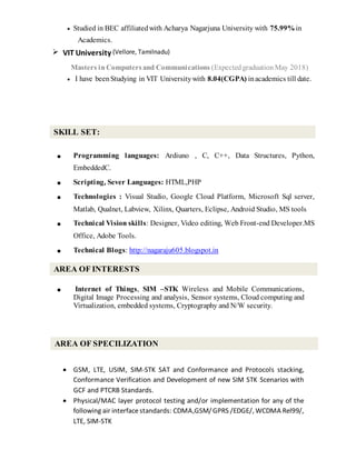  Studied in BEC affiliatedwith Acharya Nagarjuna University with 75.99%in
Academics.
 VIT University (Vellore, Tamilnadu)
Masters in Computersand Communications (Expected graduation May 2018)
 I have beenStudying in VIT Universitywith 8.04(CGPA) inacademics till date.
■ Programming languages: Ardiuno , C, C++, Data Structures, Python,
EmbeddedC.
■ Scripting, Sever Languages: HTML,PHP
■ Technologies : Visual Studio, Google Cloud Platform, Microsoft Sql server,
Matlab, Qualnet, Labview, Xilinx, Quarters, Eclipse, Android Studio, MS tools
■ Technical Vision skills: Designer, Video editing, Web Front-end Developer.MS
Office, Adobe Tools.
■ Technical Blogs: http://nagaraju605.blogspot.in
■ Internet of Things, SIM –STK Wireless and Mobile Communications,
Digital Image Processing and analysis, Sensor systems, Cloud computing and
Virtualization, embedded systems, Cryptography and N/W security.
 GSM, LTE, USIM, SIM-STK SAT and Conformance and Protocols stacking,
Conformance Verification and Development of new SIM STK Scenarios with
GCF and PTCRB Standards.
 Physical/MAC layer protocol testing and/or implementation for any of the
following air interfacestandards: CDMA,GSM/GPRS /EDGE/, WCDMA Rel99/,
LTE, SIM-STK
SKILL SET:
AREA OF INTERESTS
AREA OF SPECILIZATION
 