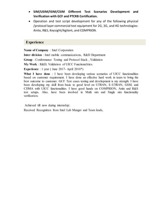  SIM/USIM/ISIM/CSIM Different Test Scenarios Development and
Verification with GCF and PTCRB Certification.
 Operation and test script development for any of the following physical
/protocol layer commercial test equipment for 2G, 3G, and 4G technologies:
Anite, R&S, Keysight/Agilent, and COMPRION.
Name of Company : Intel Corporation
Inter division : Intel mobile communications, R&D Department
Group : Conformance Testing and Protocol Stack , Validation
My Work : R&D, Validation of UICC Functionalities.
Experience : 1 year ( June 2017- April 2018*)
What I have done : I have been developing various scenarios of UICC functionalities
based on customer requirement. I have done an effective hard work in team to bring the
best outcome to customer. GCF Test cases testing and development is my strength. I have
been developing my skill from basic to good level on UTRAN, E-UTRAN, GSM, and
CDMA with UICC functionalities. I have good hands on COMPRION, Anite and R&S
test setups. Also, have been involved in Multi sim and Single sim functionality
verification.
Achieved till now during internship:
Received Recognition from Intel Lab Manger and Team leads,
Experience
 