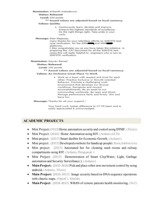  Mini Project: (2013) Home automationsecurityand control using DTMF. (Xlinix)
 Mini Project: (2016) Home Automation using IOT. (Ardunio,GCD)
 Mini project: (2017) Smart dustbin for Economic Growth. (Ardunio)
 Mini project: (2017) Developedawebsite for handicap people(Atom,Sublim text)
 Mini project: (2017) Automated bot for cleaning wash rooms and railway
compartments using IOT. (Ardunio,Thingspeak )
 Mini Project: (2017) Demonstration of Smart City(Water, Light, Garbage
automation and Security Surveillance ). (Ardunio)
 MainProject: (2015-2016) Pick and place robot arm movement control by using
android. (Ardunio, Xlinix)
 Main Project: (2016-2017) Image security based on DNA sequence operations
with chaotic maps. (OpenCv, Matlab)
 MainProject: (2016-2017) WBAN of remote patients health monitoring. (Ns2)
ACADEMIC PROJECTS
 