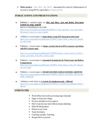  Main project: (Jan 2017- Apr 2017) Automated bot used for Optimization of
resources using IOT for agriculture. (Ardunio,GCD)
■ Published a research paper on Pick and Place Arm and Robot Movement
Control by using Android ,
DOI:10.17148/IJIREEICE.2016.4306
https://www.researchgate.net/publication/299431317_Pick_and_Place_Arm_and_Robot_
Movement_Control_by_using_Android.
■ Published a research paper on Smart Home Using IOT Integrated with Cloud.
https://www.researchgate.net/publication/316700877_Smart_Home_Using_IOT_Integrat
ed_with_Cloud
■ Published a research paper on Image security based on DNA sequence operations
with DNA chaotic maps
https://www.researchgate.net/publication/316700704_Image_security_based_on_DNA_s
equence_operations_with_DNA_chaotic_maps
■ Published a research paper on Automated cleaning bot for Wash rooms and Railway
Compartments
https://www.researchgate.net/publication/316700877_Smart_Home_Using_IOT_Integrat
ed_with_Cloud
■ Published a research paper on SMART DUSTBIN FOR ECONOMIC GROWTH
https://www.researchgate.net/publication/316700582_SMART_DUSTBIN_FOR_ECON
OMIC_GROWTH
■ Published a article Paper on A website for handicap people , Fifthwall
https://www.researchgate.net/publication/316700793_A_website_for_handicap_people_F
ifthwall
 WorkEffectivelywith assortedgroups of people
 Eager to learn new things
 Positive attitude inevery aspects
 Don’t stepinto any task without proper planning
 Hard Workingnature
 Honest in my work
 Team facilitator
 Coaching people: Teaching
 Respectful to everyone
PUBLICATIONS AND PRESENTATIONS
STRENGTHS
 