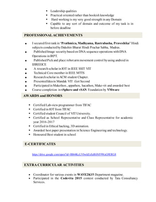  Leadership qualities
 Practical oriented rather than bookish knowledge
 Hard working is my very good strength in any Domain
 Capable to any sort of domain and outcome of my task is in
before deadline
■ I securedfirst rankin “Prathmica, Madhyama, Rastrabasha, Praveshika”Hindi
subjects conducted byDakshin Bharat Hindi Prachar Sabha, Madras.
■ PublishedImage securitybasedon DNA sequence operations withDNA
Operations in IRPT.
■ PublishedPickand place robot arm movement control byusing android in
IJIREEICE
■ A research scholar inIOT in IEEE SSIT VIT
■ Technical Core member in IEEE MTTS
■ Researchscholar inACM student Chapter.
■ PresentedIdeain Mandak VIT .Got Second
■ ParticipatedinMakethon , appathon, hacathon, Make-vit and awarded best
■ Course completion in vSphere and vSAN Foundation by VMware
 Certified Lab-view programmer from TIFAC
 Certified in IOT from TIFAC
 Certified student Council of VIT University.
 Certified as School Representative and Class Representative for academic
year 2016-2017
 Certified in Ethical hacking, 3D animation.
 Awarded best paper presentation in Science Engineering and technology.
 Honoured Best student in school
https://drive.google.com/open?id=0B64KcLVbwkEsSzR6NF9WaG9ERG8
 Coordinator for various events in WAVE2K15 Department magazine.
 Participated in the Codevita 2015 contest conducted by Tata Consultancy
Services.
PROFESSIONALACHIEVEMENTS
AWARDS and HONORS
EXTRA CURRICULAR ACTIVITIES
E-CERTIFICATES
 