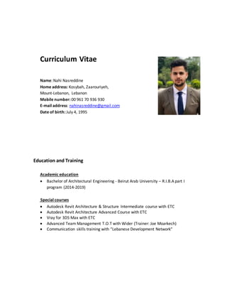 Curriculum Vitae
Name: Nahi Nasreddine
Home address: Kosybah, Zaarouriyeh,
Mount-Lebanon, Lebanon
Mobile number: 00 961 70 936 930
E-mail address: nahinasreddine@gmail.com
Date of birth: July 4, 1995
Education and Training
Academic education
 Bachelor of Architectural Engineering - Beirut Arab University – R.I.B.A part I
program (2014-2019)
Special courses
 Autodesk Revit Architecture & Structure Intermediate course with ETC
 Autodesk Revit Architecture Advanced Course with ETC
 Vray for 3DS Max with ETC
 Advanced Team Management T.O.T with Wider (Trainer: Joe Moarkech)
 Communication skills training with “Lebanese Development Network”
 
