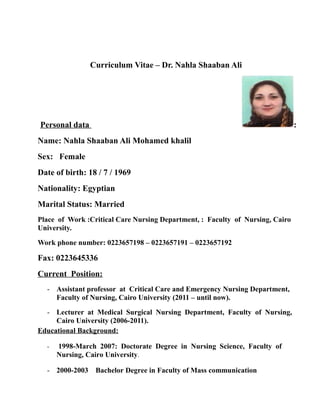 Curriculum Vitae – Dr. Nahla Shaaban Ali
Personal data :
Name: Nahla Shaaban Ali Mohamed khalil
Sex: Female
Date of birth: 18 / 7 / 1969
Nationality: Egyptian
Marital Status: Married
Place of Work :Critical Care Nursing Department, : Faculty of Nursing, Cairo
University.
Work phone number: 0223657198 – 0223657191 – 0223657192
Fax: 0223645336
Current Position:
- Assistant professor at Critical Care and Emergency Nursing Department,
Faculty of Nursing, Cairo University (2011 – until now).
- Lecturer at Medical Surgical Nursing Department, Faculty of Nursing,
Cairo University (2006-2011).
Educational Background:
- 1998-March 2007: Doctorate Degree in Nursing Science, Faculty of
Nursing, Cairo University.
- 2000-2003 Bachelor Degree in Faculty of Mass communication
 