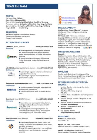 SKILL & CAPABILITY
Intelligent type (Howard Gardner): Language
Intelligence, Picture Intelligence, Interacting
Intelligence
MBTI test : ENFP - Who raise motivation
Language skill: Be confident in communicating &
negotiating in English, basic translation. Used to
negotiate with foreigner partners and contact to
Embassies. Be willing to learn other languages
Computer skill: Effective use of Microsoft office. Be
able to use software of designing
STRENGTH & WEAKNESS
Strength:
Good communication skill, social interaction skill,
presenting skill, being able to inspiring other people
Good writing and painting ability, basic designing
Be enthusiastic, reliable, friendly, optimistic,
dynamic, creative, multi-talented, progressive
Weakness: Be workaholic, be strict and fastidious,
high requiring, be “eccentric”
FAVOURITE
Reading book, & comic, writing blogs, watching
horror movies, travelling, singing Chinese songs, free
dancing, joining seminars and workshops
EXTRACURRICULAR ACTIVITIES &
COURCES
• Seminar: Own the mind, change the destiny
(Tam Viet Group)
• 28th Asian Advertising Congress
(AD ASIA)
• Seminar: Build a closed Online Marketing system
(ONNET)
• Seminar: Change your life - Thing rich, do rich
(ASK JSC)
• Seminar: How to be a super successful woman ?
(Dr. David William Devin)
• Seminar: Change your life with NLP
(Many speakers)
• CEO Business Mission
(US ASEAN Business Council)
REFERENCES
Richdad Loc - 0912338081
CEO, ONNET JSC
Nguyễn Thu Trang - 0985140843
Executive Assistant, US-ASEAN Business Council
Nguyễn Thị Quỳnh Hoa - 0986820679
Events manager, Vietnamese Student Newspaper
http://namytran.com/
namytran91@gmail.com
+84 1654797686
TRAN THI NAM
PROFILE
Full name: Trần Thị Nam
Date of birth: 16 August 1991
Place of birth: Bavaria, Landshut, Federal Republic of Germany
Permanent address: No17, alley 3, Minh Khai, Hong Bang, Hai Phong
Current address: No17, alley 3, Minh Khai, Hong Bang, Hai Phong
Height: 1m66 Weight: 56 kg
EDUCATION
Bachelor of Banking & International Finance
Department of Finance and Banking
Foreign Trade University
ACTIVITIES & EXPERIENCE
ONNET JSC, Hanoi , Vietnam - From 3/2014 to 10/2014
Internship
Practicing Internet Marketing tools: facebook
ads, email marketing opt-in, google adwords,
google display networks, SEO, blog and website
designing
Support seminars and courses of Marketing
Online, illustrating images for books, writing
ebooks
US-ASEAN Business Council, Hanoi, Vietnam - From 3/2014 to 9/2014
Collaborator
Supporting to organize national & international
corporations’ networking
Supporting to organize internal Vietnamese
government’s events
Vietnamese Student Newspaper, Hanoi - From 11/2013 to 3/2014
Collaborator
Supporting series of seminars: “Baggage to the
Multinational Corporations”
Translating English in order to support writing
team
Sacombank, Hanoi & HCM, Vietnam - From 10/2012 to 6/2013
Internship
Researching and seeking potential customers,
making procedures & documentation for VISA
cards, ATM cards
Analyzing and comparing competitors and
competitive advantages, making telesales and
consulting products & services for clients
Tam Viet Group, Hanoi, Vietnam - From 4/2011 to 11/2011
Collaborator
Practicing and supporting classes, events and
courses of soft skills, teamwork skill, game leader,
soft skills for children
Being MC , supporting seminars and workshops
about discovery and development personal
potential
 