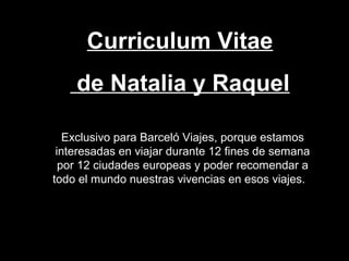 Curriculum Vitae
de Natalia y Raquel
Exclusivo para Barceló Viajes, porque estamos
interesadas en viajar durante 12 fines de semana
por 12 ciudades europeas y poder recomendar a
todo el mundo nuestras vivencias en esos viajes.
 