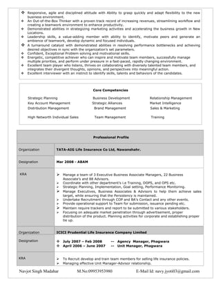     Responsive, agile and disciplined attitude with Ability to grasp quickly and adapt flexibility to the new
      business environment.
     An Out-of-the-Box Thinker with a proven track record of increasing revenues, streamlining workflow and
      creating a teamwork environment to enhance productivity.
     Demonstrated abilities in strategizing marketing activities and accelerating the business growth in New
      Locations.
     Leadership skills, a value-adding member with ability to identify, motivate peers and generate an
      ambience of teamwork, develop dynamic and focused individuals.
     A turnaround catalyst with demonstrated abilities in resolving performance bottlenecks and achieving
      desired objectives in sync with the organization’s set parameters.
     Confident, Exceptional Problem solving and motivational skills.
     Energetic, competitive achiever who can inspire and motivate team members, successfully manage
      multiple priorities, and perform under pressure in a fast-paced, rapidly changing environment.
     Excellent team player who listens, thrives on collaborating with diversely talented team members, and
      integrates their divergent thoughts, opinions, and perspectives into meaningful action.
     Excellent interviewer with an instinct to identify skills, talents and behaviors of the candidates.




                                             Core Competencies

      Strategic Planning                     Business Development               Relationship Management
      Key Account Management                 Strategic Alliances                Market Intelligence
      Distribution Management                 Brand Management                   Sales & Marketing

      High Networth Individual Sales          Team Management                    Training




                                             Professional Profile


Organization           TATA-AIG Life Insurance Co Ltd, Nawanshahr.


Designation            Mar 2008 - ABAM


KRA                       Manage a team of 3 Executive Business Associate Managers, 22 Business
                           Associate’s and 88 Advisors.
                          Coordinate with other department’s i.e Training, DOPS, and OPS etc.
                          Strategic Planning, Implementation, Goal setting, Performance Monitoring.
                          Manage Executives, Business Associates & Advisors to help them achieve sales
                           target, while ensuring that the Persistency is maintained.
                          Undertake Recruitment through COP and BA’s Contact and any other events.
                          Provide operational support to Team for submission, issuance pending etc.
                          Maintain require trackers and report to be submitted to various stakeholders.
                          Focusing on adequate market penetration through advertisement, proper
                           distribution of the product. Planning activities for corporate and establishing proper
                           tie up.


Organization           ICICI Prudential Life Insurance Company Limited

Designation             July 2007 – Feb 2008           --   Agency Manager, Phagwara
                        April 2006 – June 2007         --   Unit Manager, Phagwara


KRA                       To Recruit develop and train team members for selling life insurance policies.
                          Managing effective Unit Manager-Advisor relationship.

Navjot Singh Madahar                M.No:09953953980                    E-Mail Id: navy.jyoti03@gmail.com
 