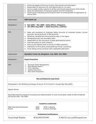     Achieving targets of Premium Income, Recruitment and Activisation.
                          Responsible for achieving TAT and Sigma levels for my team.
                          Act as a single window solution to all the commercial requirements of the clients.
                          Sales and Distribution of Insurance product for ICICI Prudential.
                          Continuously motivating and driving the team for overall growth of organization as
                           well as team.


Organization          HDFC Bank Ltd


Designation:           Sep 2005 – Mar 2006 --Sales Officer, Phagwara.
                       Jan 2004–Aug 2005 -- Sales Executive, Ludhiana


KRA                       Sales and marketing of Corporate Salary Accounts to corporate houses, Current
                           accounts, saving Accounts, D-Mat Accounts.
                          Marketing, development and promoting sales in the region.
                          Managing primary and secondary sales.
                          Responsible for the conversion of leads generated by branch.
                          Lead Generation for other Products.
                          Ensuring the highest levels of service to HNW customers.
                          Distribution of third party products(Mutual Funds, Insurance).
                          Cross selling various products with a dedicated sales team.


Organization          Namdhari Fresh Ltd, Bangalore, July 2003- Dec 2003.


Designation:          Export Executive


KRA                         Overseas Client Management.
                            New Markets Search.
                            C & F Activities.
                            Quality Assurance.
                            New Client Acquisition.




                                       Non-professional experience


Participated in the Marketing Campaign of launch of J.K Cement in Punjab (Apr-May,2005)


Special Honour


Associated with the project of surveying and implementation of rural hub & spoke model of ICICI Prudential
during Dec 2007- Feb 2008.




                                             Academic Credentials

MBA-International Business            2005       PCTE, Ludhiana.
B.Com                                 2003       G.N.D.U. Amritsar


                                         Profesional Certifications

Navjot Singh Madahar                M.No:09953953980                   E-Mail Id: navy.jyoti03@gmail.com
 