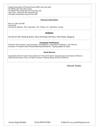 Cleared Association Of Mutual funds (AMFI) test with 60%.
III (IRDA) test with 76% marks.
Six Sigma from TATA-AIG Life Insurance Ltd.
Lean from TATA-AIG Life Insurance Ltd
Chrysalis Certification Course from AIG.


                                            Personal Information

Born on 18th Jan1982
Unmarried
Parmanent Address: VPO: Dhandwar, Teh: Phillour, Dt: Jallandhar, Punjab



                                                  Hobbies

Surfing On Net, Reading Books, Stock Exchange Activities, Real Estate, Blogging.


                                          Computer Proficiency
Proficient with windows, word processor, spreadsheets, presentation software’s, and internet.
Excellent in Finware and Finnacle Banking Software’s. Typing speed 32 wpm.


                                                Social Service

Associated with the Teach India initiative of Times Of India for educating poor and Orphan Children’s.
Working with Search Years, an NGO involved in Helping Weak and Poor Children’s.




                                                                               (Navjot Singh)




Navjot Singh Madahar               M.No:09953953980                    E-Mail Id: navy.jyoti03@gmail.com
 