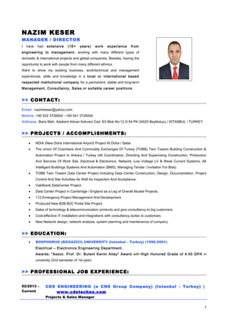 NAZIM KESER
MANAGER / DIRECTOR
I have had extensive (16+ years) work experience from
engineering to management, working with many different types of
domestic & international projects and global companies. Besides, having the
opportunity to work with people from many different ethnics.
Want to show my existing business, work/technical and management
experiences, skills and knowledge in a local or international based
respected institutional company for a permanent, stable and long-term
Management, Consultancy, Sales or suitable career positions .
>> CONTACT:
Email: nazimkeser@yahoo.com
Mobile: +90 532 3726004 - +90 541 3726004
Address: Baris Mah. Adakent Adnan Kahveci Cad. E5 Blok No:12 D:54 PK:34520 Beylikduzu / ISTANBUL / TURKEY
>> PROJECTS / ACCOMPLISHMENTS:
• NDIA (New Doha International Airport) Project At Doha / Qatar
• The Union Of Chambers And Commodity Exchanges Of Turkey (TOBB) Twin Towers Building Construction &
Automation Project In Ankara / Turkey (All Coordination, Directing And Supervising Construction, Production
And Services Of Work Site, Electrical & Electronics, Network, Low Voltage LV & Weak Current Systems, All
Intelligent Buildings Systems And Automation (BMS), Managing Tender / Invitation For Bids)
• TOBB Twin Towers Data Center Project Including Data Center Construction, Design, Documentation, Project
Control And Site Activities As Well As Inspection And Acceptance.
• Vakifbank DataCenter Project.
• Data Center Project in Cambridge / England as a Leg of Overall Alcatel Projects.
• 112 Emergency Project Management And Development.
• Produced New B2B-B2C Portal Site Project.
• Sales of technology & telecommunication products and give consultancy to big customers.
• Cost-effective IT installation and integrations with consultancy duties to customers.
• New Network design, network analysis, system planning and maintenance of company.
>> EDUCATION:
• BOSPHORUS (BOGAZICI) UNIVERSITY (Istanbul – Turkey) (1996-2001)
Electrical – Electronics Engineering Department.
Awards: “Assoc. Prof. Dr. Bulent Kerim Altay” Award with High Honored Grade of 4.00 GPA in
university (2nd semester of 1st year).
>> PROFESSIONAL JOB EXPERIENCE:
02/2013 –
Current
CDS ENGINEERING (a CNS Group Company) (Istanbul - Turkey) |
www.cdstechno.com
Projects & Sales Manager
1
 