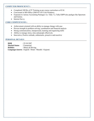 COMPUTER PROFICIENCY :
 Completed 100 Hrs of IT Training as per course curriculum os ICAI.
 Conversant in MS Office (2003/07/10/13) & Windows.
 Exposure to various Accounting Packages viz. Tally 7.2, Tally ERP9 also packges like Spectrum
and Genius.
 Internet Savvy
CORE COMPETENCIES :
 Achievement oriented with an ability to manage change with ease
 Proven strength in problem solving, coordination and financial analysis
 Strong communication, interpersonal, learning and organizing skills
 Ability to manage stress, time and people effectively
 Innovative, Positive attitude, enthusiastic, proactive and assertive
PERSONAL DETAILS
DOB : 25/10/1987
Marital Status : Unmarried
Hobbies : Music & Driving
Languages known : English / Hindi / Marathi / Gujarati.
 