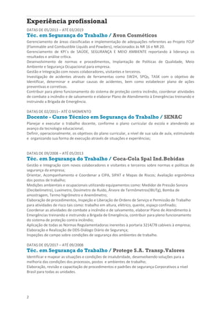 2
Experiência profissional
DATAS DE 05/2013 – ATÉ 03/2019
Téc. em Segurança do Trabalho / Avon Cosméticos
Gerenciamento de áreas classificadas e implementação de adequações referentes ao Projeto FCLP
(Flammable and Combustible Liquids and Powders), relacionados às NR 16 e NR 20.
Gerenciamento de KPI´s de SAÚDE, SEGURANÇA E MEIO AMBIENTE reportando à liderança os
resultados e análise crítica.
Desenvolvimento de normas e procedimentos, Implantação de Políticas de Qualidade, Meio
Ambiente e Segurança Ocupacional para empresa.
Gestão e Integração com novos colaboradores, visitantes e terceiros.
Investigação de acidentes através de ferramentas como 5W2H, 5PQs, TASK com o objetivo de
Identificar, determinar e analisar causas de acidentes, bem como estabelecer plano de ações
preventivas e corretivas.
Contribuir para pleno funcionamento do sistema de proteção contra incêndio, coordenar atividades
de combate a incêndio e de salvamento e elaborar Plano de Atendimento à Emergências treinando e
instruindo a Brigada de Emergência.
DATAS DE 02/2011– ATÉ O MOMENTO
Docente - Curso Técnico em Segurança do Trabalho / SENAC
Planejar e executar o trabalho docente, conforme o plano curricular da escola e atendendo ao
avanço da tecnologia educacional;
Definir, operacionalmente, os objetivos do plano curricular, a nível de sua sala de aula, estimulando
e organizando sua forma de execução através de situações e experiências;
DATAS DE 09/2008 – ATÉ 05/2013
Téc. em Segurança do Trabalho / Coca-Cola Spal Ind.Bebidas
Gestão e Integração com novos colaboradores e visitantes e terceiros sobre normas e políticas de
segurança da empresa;
Orientar, Acompanhamento e Coordenar a CIPA, SIPAT e Mapas de Riscos; Avaliação ergonômica
dos postos de trabalho;
Medições ambientais e ocupacionais utilizando equipamentos como: Medidor de Pressão Sonora
(Decibelímetro), Luxímetro, Dosímetro de Ruído, Árvore de Termômetros(IBUTg), Bomba de
amostragem, Termo higrômetro e Anemômetro;
Elaboração de procedimentos, Inspeção e Liberação de Ordens de Serviço e Permissão de Trabalho
para atividades de risco tais como: trabalho em altura, elétrico, quente, espaço confinado;
Coordenar as atividades de combate a incêndio e de salvamento, elaborar Plano de Atendimento à
Emergências treinando e instruindo a Brigada de Emergência, contribuir para pleno funcionamento
do sistema de proteção contra incêndio;
Aplicação de todas as Normas Regulamentadoras inerentes à portaria 3214/78 cabíveis à empresa;
Elaboração e Realização de DDS-Diálogo Diário de Segurança;
Inspeções de campo sobre condições de segurança dos ambientes de trabalho.
DATAS DE 05/2017 – ATÉ 09/2008
Téc. em Segurança do Trabalho / Protege S.A. Transp.Valores
Identificar e mapear as situações e condições de insalubridade, desenvolvendo soluções para a
melhoria das condições dos processos, postos e ambientes de trabalho;
Elaboração, revisão e capacitação de procedimentos e padrões de segurança Corporativos a nível
Brasil para todas as unidades.
 