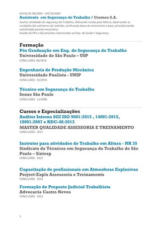 3
DATAS DE 08/2004 – ATÉ 05/2007
Assistente em Segurança do Trabalho / Cromex S.A.
Auxiliar atividades de segurança do Trabalho, efetuando rondas pela fábrica, observando as
condições dos extintores de incêndio, verificando datas de vencimento e peso, providenciando
substituição quando necessário;
Gestão de EPIs e documentos relacionados ao Dep. de Saúde e Segurança.
Formação
Pós Graduação em Eng. de Segurança do Trabalho
Universidade de São Paulo – USP
CONCLUSÃO: 06/2018
Engenharia de Produção Mecânica
Universidade Paulista - UNIP
CONCLUSÃO: 01/2015
Técnico em Segurança do Trabalho
Senac São Paulo
CONCLUSÃO: 11/2006
Cursos e Especializações
Auditor Interno SGI ISO 9001:2015 , 14001:2015,
18001:2007 e RDC-48:2013
MASTER QUALIDADE ASSESSORIA E TREINAMENTO
CONCLUSÃO: 2017
Instrutor para atividades de Trabalho em Altura - NR 35
Sindicato do Técnicos em Segurança do Trabalho de São
Paulo – Sintesp
CONCLUSÃO: 2017
Capacitação de profissionais em Atmosferas Explosivas
Project-Explo Assessoria e Treinamento
CONCLUSÃO: 2016
Formação de Preposto Judicial Trabalhista
Advocacia Castro Neves
CONCLUSÃO: 2013
 