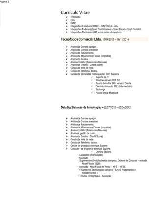 Currículo Vitae
Página 2
 Tributação
 ECD
 CIAP
 Integrações Estaduais (DIME – SINTEGRA - GIA)
 Integrações Federais (Sped Contribuições – Sped Fiscal e Sped Contábil)
 Integrações Municipais (ISS entre outras obrigações)
Tecnofogos Comercial Ltda. 15/04/2013 – 16/11/2014
 Analise de Contas a pagar.
 Analise de Contas a receber.
 Analise de Faturamento.
 Analise de Movimentos Fiscais (Impostos)
 Analise de Custos.
 Analise contábil (Balancetes Mensais)
 Analise de Credito ( Credit Score)
 Gestão de Infra de rede.
 Gestão de Telefonia, dados.
 Gestão de demandas readequações ERP Sapiens.
 Suporte de TI
 Windows server 2008 R2
 Banco de dados SQL server / Oracle
 Domínio comando SQL (intermediário)
 Exchange
 Pacote Office Microsoft
DataSig Sistemas de Informação - 22/07/2010 – 02/04/2012
 Analise de Contas a pagar.
 Analise de Contas a receber.
 Analise de Faturamento.
 Analise de Movimentos Fiscais (Impostos).
 Analise contábil (Balancetes Mensais)
 Analise e gestão de custo
 Analise de Credito ( Credit Score)
 Gestão de Infra de rede.
 Gestão de Telefonia, dados.
 Gestor de projetos e serviços Sapiens
 Consultor de projetos e serviços Sapiens
 Domino Sapiens
 Cadastros (Transações)
 Mercado
 Suprimentos (Solicitações de compras, Ordens de Compras – entrada
Nota Fiscais (B2B)
 Mercado ( Nota Fiscal de Venda – NFE – NFSE
 Financeiro ( Escrituração Bancaria – CNAB Pagamentos e
Recebimentos )
 Tributos ( Integração – Apuração )
 