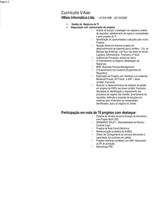 Currículo Vitae
Página 3
HBsis Informática Ltda. – 01/03/1998 –25/ 03/2008
 Gestão de Negócios de TI
 Negociação com patrocinador de projetos
 Análise de escopo, modelagem de negócios, análise
de requisitos, detalhamento de regras e necessidades
e para projetos de TI.
 Identificação de oportunidades e soluções para novos
Projetos.
 Atuação direta em diversos projetos de
desenvolvimento de sistemas para a AmBev – Cia. de
Bebidas das Américas, com foco nas áreas de Venda,
Logística, Administrativo, Financeiro e Fiscal.
 Auditoria de Processos, estudo de riscos.
 O Entendimento do Negócio (Modelagem de
Negócios);
 BPM (Business Process Management);
 O Entendimento dos Usuários (Engenharia de
Requisitos).
 Elaboração de Projetos com interfaces com sistemas
Mastersaf (Fiscal), MT Fiscal , e SAP ( áreas
contábil, financeira)
 Atuando no desenvolvimento de software de gestão
em projetos de ERPs nas áreas contábil, financeira.
Atividades de identificação e mapeamento dos
processos de negócio dos clientes, levantamento de
requisitos, definição e proposta de soluções em
sistemas para contemplar as necessidades
identificadas, apoio ao negócio do cliente.
Participação em mais de 70 projetos com destaque:
 Projetos de Vendas inclusive Sinergia de Servidores
com Projeto Multi CDD;
 SARBANES OXLEY - Rastreabilidade de Rotinas -
Controle Login
 Projetos de Nota Fiscal Eletrônica;
 Reestruturação societária da AmBeV.;
 Ordem de Carregamento de veículos otimizando a
capacidade dos produtos em pallets
 Projetos interfaces contábeis com SAP, relacionado
ao IPI de produção.
 Metodologia PMI.
 