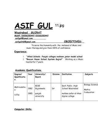 ASIF GUL 11.jpg
Wazirabad GUJRAT
Mob#: 03006200447-03366200447
asifgull@ymail.com
asifgullAG@gmail.com OBJECTIVES:
To serve the Humanity with the melosoul of Music and
music theropy.and give them 100% of confidence.
Experience:
1 “Allied Schools .Punjab colleges.nosheen jonior model school
2 “Beacon House School System Gujrat” Working as a Music
teacherfor 7 years.
Academic Qualifications
Degree/
Qualificatio
n
Year University/
Board
Division Institution Subjects
Matriculatio
n
U,Fsc
1982
1985
BISE
Gujranwala
punjab
university
1st
Govt. Public High
School Wazirabad
mollana zafar ali khan
digree college
Biology Science
Math.s
f.education
Computer Skills:
 