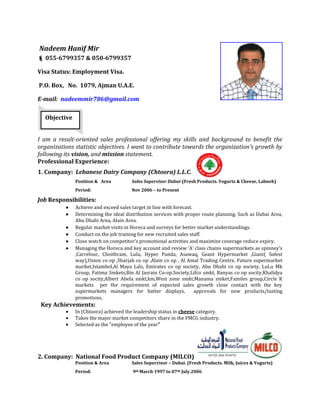 Nadeem Hanif Mir
 055-6799357 & 050-6799357
Visa Status: Employment Visa.
P.O. Box, No. 1079, Ajman U.A.E.
E-mail: nadeemmir786@gmail.com
Objective
I am a result-oriented sales professional offering my skills and background to benefit the
organizations statistic objectives. I want to contribute towards the organization's growth by
following its vision, and mission statement.
Professional Experience:
1. Company: Lebanese Dairy Company (Chtoora) L.L.C.
Position & Area

Sales Supervisor Dubai-(Fresh Products. Yogurts & Cheese, Labneh)

Period:

Nov 2006 – to Present

Job Responsibilities:
Achieve and exceed sales target in line with forecast.
Determining the ideal distribution services with proper route planning. Such as Dubai Area,
Abu Dhabi Area, Alain Area.
Regular market visits in Horeca and surveys for better market understandings.
Conduct on the job training for new recruited sales staff.
Close watch on competitor’s promotional activities and maximize coverage reduce expiry.
Managing the Horeca and key account and review ‘A’ class chains supermarkets as spinney’s
,Carrefour, Choithram, Lulu, Hyper Panda, Asawaq, Geant Hypermarket ,Giant( Safest
way),Union co op ,Sharjah co op ,Alain co op , Al Amal Trading Centre, Future supermarket
market,Istambol,Al Maya Lals, Emirates co op society, Abu Dhabi co op society, LuLu Mk
Group, Fatima Smkets,Bin Al Jasrain Co-op.Society,Lifco smkt, Banyas co op socity,Khalidya
co op socity,Albert Abela smkt,km,West zone smkt,Manama smket,Familes group,Circle K
markets per the requirement of expected sales growth close contact with the key
supermarkets managers for batter displays,
approvals for new products/tasting
promotions.

Key Achievements:
In (Chtoora) achieved the leadership status in cheese category.
Takes the major market competitors share in the FMCG industry.
Selected as the “employee of the year”

2. Company: National Food Product Company (MILCO)
Position & Area

Sales Supervisor – Dubai. (Fresh Products. Milk, Juices & Yogurts)

Period:

9th March 1997 to 07th July.2006

 