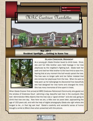 May 2011

                                                                Volume 1, Issue 2




                   MRC Crestview Newsletter




                                May 2011
                Resident Spotlight…..Getting to Know You

                                           Glada Crocker, Resident
                              As a young girl, Glada Crocker loved to climb trees. Once,
                              she and her little brother were held hostage in her tree
                              playhouse by the neighbor’s fighting bull. Glada took her
                              sash and tied her little brother to the tree limb to save him,
                              fearing that at any moment the bull would uproot the tree.
                              The tree was no longer safe and her father insisted that
                              she remove her playhouse from the tree. When he went to
                              help pack up her belongings he discovered how beautifully
                              she had designed her tree home and changed his mind.
                              She has many memories of time spent in trees.
When Glada Crocker first arrived at MRC Crestview Retirement Community she gazed out
the window of Crestview Court admiring a big, beautiful oak tree in the courtyard. She
told Administrator Mike Adams that the tree was a “good climber” and she was going to
climb that tree one day. Now here we are, a little over six years later, approaching the
age of 103 years old, and with the help of digital photography Glada sits right where she
longed to be….in that big oak tree! Glada’s creativity and wonderful sense of humor
brought a smile to Mike’s face when presented with this picture.
 