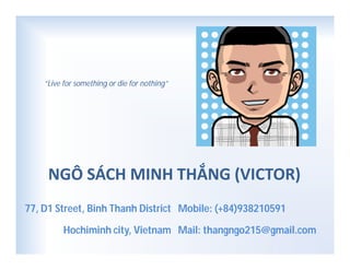 NGÔ SÁCH MINH THẮNG (VICTOR)
Mobile: (+84)938210591
Mail: thangngo215@gmail.com
77, D1 Street, Binh Thanh District
Hochiminh city, Vietnam
“Live for something or die for nothing”
 