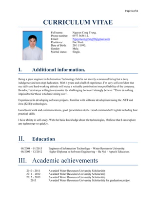 Page 1 of 3



                      CURRICULUM VITAE
                             Full name:          Nguyen Cong Trung.
                             Phone number:       0977 3636 12.
                             Email:              Nguyencongtrung90@gmail.com
                             Residence:          Bac Ninh.
                             Date of Birth:      20/11/1990.
                             Gender:             Male.
                             Marital status:     Single.




I.          Additional information.
Being a great engineer in Information Technology field is not merely a means of living but a deep
indulgence and non-stop dedication. With 4 years and a half of experience, I’m very self-confident that
my skills and hard-working attitude will make a valuable contribution into profitability of the company.
Besides, I’m always willing to encounter the challenging because I strongly believe: “There is nothing
impossible for those who have strong will”.

Experienced in developing software projects. Familiar with software development using the .NET and
Java (J2EE) technologies.

Good team work and communications, good presentation skills. Good command of English including four
practical skills.

I have ability to self-study. With the basic knowledge about the technologies, I believe that I can explore
any technology so quickly.




II.         Education
  08/2008 – 01/2013        Engineer of Information Technology – Water Resources University.
  08/2009 – 12/2012        Higher Diploma in Software Engineering – Ha Noi – Aptech Education.


III. Academic achievements
       2010 - 2011         Awarded Water Resources University Scholarship
       2011 – 2012         Awarded Water Resources University Scholarship
       2012 – 2013         Awarded Water Resources University Scholarship
          2013             Awarded Water Resources University Scholarship for graduation project
 