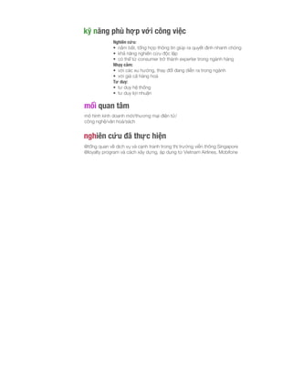 kỹ năng phù hợp với công việc
Nghiên cứu:
• nắm bắt, tổng hợp thông tin giúp ra quyết định nhanh chóng
• khả năng nghiên cứu độc lập
• có thể từ consumer trở thành experter trong ngành hàng
Nhạy cảm:
• với các xu hướng, thay đổi đang diễn ra trong ngành
• với giá cả hàng hoá
Tư duy:
• tư duy hệ thống
• tư duy lợi nhuận
mối quan tâm
mô hình kinh doanh mới/thương mại điện tử/
công nghệ/văn hoá/sách
nghiên cứu đã thực hiện
@tổng quan về dịch vụ và cạnh tranh trong thị trường viễn thông Singapore
@loyalty program và cách xây dựng, áp dụng từ Vietnam Airlines, Mobifone
 