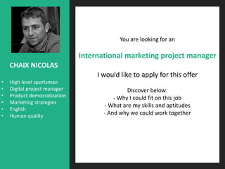 You are looking for an
International marketing project manager
I would like to apply for this offer
Discover below:
- Why I could fit on this job
- What are my skills and aptitudes
- And why we could work together
CHAIX NICOLAS
• High level sportsman
• Digital project manager
• Product democratization
• Marketing strategies
• English
• Human quality
 