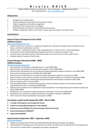 N i c o l a s                      O D I E R
                 FRANCE ADRESS: Residence Lancelot Bat A – 92 rue Callelongue – 13008 Marseille FRANCE
                                  Cell: +336.32.08.21.87 - odier.nicolas@gmail.com

SPECIALITIES

•       Management of health facilities.
•       Project development, planning and restructuring in hospital.
•       Project management and medical management.
•       Establishment of networks and care strategies.
•       Relationship with the authorities, administration and insurances.
•       Strategy, management, advice, procurement, merger, audit and analysis in the health sector.

EXPERIENCE

Head of Project Development (since 2010)
KORIAN Company
http://www.groupe-korian.com/
• Drafts to transfer and to extension: convalescent hospital near La Rochelle, old people homes in Colombes and in
    Hyeres, and home hospitalisation near Paris
• Drafts to create: convalescent hospital in Lille, old people homes in Teilleul, in Paris, in Lille and Montigny
• Procurements: Senior Santé Company (8 old people homes) and “Les Ainés du Lauragais” home
• Innovative drafts: specialized unity for old handicap people, senior home services, home health services
• Strategic analysis of supply and health needs

Project Manager Operational (2006 - 2009)
KORIAN Company
http://www.groupe-korian.com/
• Restructuration and strategy for old people homes in Lyon (2008-2009)
• Restructuration and extension for the psychiatry hospital in Ymare (2008-2009).
• Restructuration and extension for the convalescent hospital specialized in digestive diseases in Lyon (2008-2009).
• Business Plan old people homes for KORIAN 2012 (2008-2009).
• Restructuration and relocation for convalescent hospital specialized in addiction near Chamonix (2008).
• Public funding to create a private and public convalescent hospital in Narbonne: 6.8 million Euros obtained (2008)
• Draft for a private and public convalescent hospital specialized for the old people in Narbonne (2007-2009)
• Draft for a geriatric pole in Toulouse (2008).
• Proposed merger between convalescent specialized in pulmonary diseases hospital, and convalescent hospital
    specialized for face cancer near Marseille (2008-2009)
• Opening of the convalescent and rehabilitation hospital specialized in neurology diseases and orthopaedic surgery near
    Annecy (2007-2008)
• Management of a convalescent hospital specialized for old people in Carcassonne (2006-2007)
• Management of a convalescent hospital specialized for old people in Narbonne (2006-2007)
• Draft structure for home hospitalisation in Carcassonne (2006)

Consulting in public health (September 2004 – March 2006)
•   In charge of development and strategy (AFC Santé).
•   Creation of training (Risk Management at the hospital).
•   Public procurement (APHM) and contract managers (Générale de Santé).
•   Business Development (AEROSEPT)
•   Audit activity (AIRMES).

Representative (September 2003 – September 2004)
http://www.fehap.fr/
• Added to the regional office of PACA and LANGUEDOC ROUSSILLON technical advice and lobbying
• Implementation of working groups on the pricing in the activity, the dialysis and the regional plan of tariff organization.
• Instruction for an authorization in angioplasty and pediatric emergencies
 