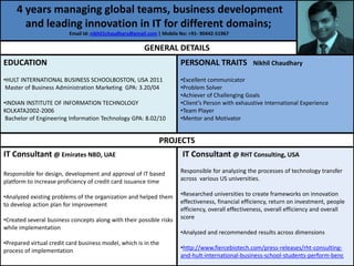 4 years managing global teams, business development
       and leading innovation in IT for different domains;
                         Email Id: nikhil1chaudhary@gmail.com | Mobile No: +91- 90442-51967

                                                        GENERAL DETAILS
EDUCATION                                                              PERSONAL TRAITS             Nikhil Chaudhary

•HULT INTERNATIONAL BUSINESS SCHOOLBOSTON, USA 2011                    •Excellent communicator
 Master of Business Administration Marketing GPA: 3.20/04              •Problem Solver
                                                                       •Achiever of Challenging Goals
•INDIAN INSTITUTE OF INFORMATION TECHNOLOGY                            •Client’s Person with exhaustive International Experience
KOLKATA2002-2006                                                       •Team Player
 Bachelor of Engineering Information Technology GPA: 8.02/10           •Mentor and Motivator


                                                              PROJECTS
IT Consultant @ Emirates NBD, UAE                                      IT Consultant @ RHT Consulting, USA

Responsible for design, development and approval of IT based           Responsible for analyzing the processes of technology transfer
platform to increase proficiency of credit card issuance time          across various US universities.

•Analyzed existing problems of the organization and helped them        •Researched universities to create frameworks on innovation
to develop action plan for improvement                                 effectiveness, financial efficiency, return on investment, people
                                                                       efficiency, overall effectiveness, overall efficiency and overall
•Created several business concepts along with their possible risks     score
while implementation
                                                                       •Analyzed and recommended results across dimensions
•Prepared virtual credit card business model, which is in the
process of implementation                                              •http://www.fiercebiotech.com/press-releases/rht-consulting-
                                                                       and-hult-international-business-school-students-perform-benc
 