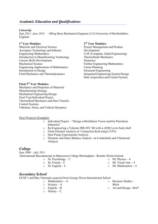 Academic Education and Qualifications
University
Sept 2011- June 2014 - BEng Hons Mechanical Engineer (2:2) University of Hertfordshire,
England
1st
Year Modules:
Materials and Electrical Science
Aerospace Technology and Industry
Engineering Mathematics
Introduction to Manufacturing Technology
Careers Skills Development
Mechanical Science
Engineering Applications of Mathematics
Introduction to Design
Fluid Mechanics and Thermodynamics
2nd
Year Modules:
Project Management and Product
Development
CAE (Computer Aided Engineering)
Thermofluids Mechanics
Dynamics
Further Engineering Mathematics
Career Planning
Structural Engineering
Integrated Engineering System Design
Data Acquisition and Control System
Final 3rd
Year Modules:
Mechanics and Properties of Materials
Manufacturing Strategy
Mechanical Engineering Design
Final Year/Individual Project
Thermofluid Mechanics and Heat Transfer
Control Systems
Vibration, Noise, and Vehicle Dynamics
Past Projects Examples
o Individual Project – “Design a Distillation Tower used by Petroleum
Industries”
o Re-Engineering a Yokomo MR-4TC SD with a AE86 Levin body shell
o Finite Element Analysis of Connection Rod using CATIA
o Heat Pump Experimental Analysis
o Dynamic and Static Balance Analysis on Crankshafts and Vibrational
Analysis
College
Sept 2009 – July 2011
-International Baccalaureate in Halesowen College Birmingham - Results/ Points Gained
o SL Psychology – 5
o SL French – 4
o SL English – 4
o HL Physics – 4
o HL Visual Arts – 4
o HL Mathematics – 4
Secondary School
GCSE’s and Btec Nationals acquired from George Dixon International School
o Mathematics – A
o Science – A
o English – B
o History – C
o Business Studies –
Merit
o Art and Design –Dist*
 