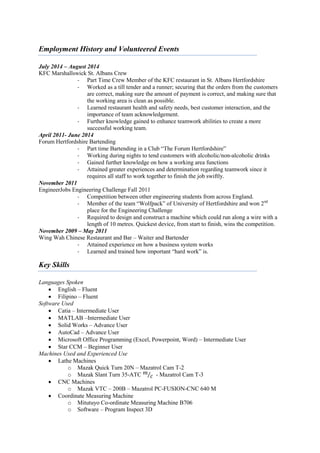 Employment History and Volunteered Events
July 2014 – August 2014
KFC Marshallswick St. Albans Crew
- Part Time Crew Member of the KFC restaurant in St. Albans Hertfordshire
- Worked as a till tender and a runner; securing that the orders from the customers
are correct, making sure the amount of payment is correct, and making sure that
the working area is clean as possible.
- Learned restaurant health and safety needs, best customer interaction, and the
importance of team acknowledgement.
- Further knowledge gained to enhance teamwork abilities to create a more
successful working team.
April 2011- June 2014
Forum Hertfordshire Bartending
- Part time Bartending in a Club “The Forum Hertfordshire”
- Working during nights to tend customers with alcoholic/non-alcoholic drinks
- Gained further knowledge on how a working area functions
- Attained greater experiences and determination regarding teamwork since it
requires all staff to work together to finish the job swiftly.
November 2011
EngineerJobs Engineering Challenge Fall 2011
- Competition between other engineering students from across England.
- Member of the team “Wolfpack” of University of Hertfordshire and won 2nd
place for the Engineering Challenge
- Required to design and construct a machine which could run along a wire with a
length of 10 metres. Quickest device, from start to finish, wins the competition.
November 2009 – May 2011
Wing Wah Chinese Restaurant and Bar – Waiter and Bartender
- Attained experience on how a business system works
- Learned and trained how important “hard work” is.
Key Skills
Languages Spoken
 English – Fluent
 Filipino – Fluent
Software Used
 Catia – Intermediate User
 MATLAB –Intermediate User
 Solid Works – Advance User
 AutoCad – Advance User
 Microsoft Office Programming (Excel, Powerpoint, Word) – Intermediate User
 Star CCM – Beginner User
Machines Used and Experienced Use
 Lathe Machines
o Mazak Quick Turn 20N – Mazatrol Cam T-2
o Mazak Slant Turn 35-ATC 𝑚
𝑐⁄ - Mazatrol Cam T-3
 CNC Machines
o Mazak VTC – 200B – Mazatrol PC-FUSION-CNC 640 M
 Coordinate Measuring Machine
o Mitutuyo Co-ordinate Measuring Machine B706
o Software – Program Inspect 3D
 
