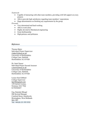 Teamwork
 Capable of interacting with other team members, providing with full support on every
projects
 Able to provide high satisfactory regarding team members’ expectations
 Huge determination on finishing any requirements by the group
Personal
 Very determined and hard working
 Able to work alone
 Highly devoted to Mechanical engineering
 Great draftmanship
 High patience and politeness
References
Thomas Baker
Individual Project Supervisor
t.baker5@herts.ac.uk
University of Hertfordshire
College Lane, Hatfield,
Hertfordshire AL10 9AB
Dr. Sami Nasser
Individual Project Second Assessor
s.nasser@herts.ac.uk
University of Hertfordshire
College Lane, Hatfield,
Hertfordshire AL10 9AB
Louise Sian Gibbard
College Supervisor
Isp100@gmail.com
128 Garrod Avenue,
Swansea, SA2 7XQ
01792920457
Eng. Rajinder Bhogal
DK Rewind Manager
Cranford Street, Smethwick,
Birmingham, West Midlands
B66 2RT
Tel: +44 (0) 121 555 5532
 