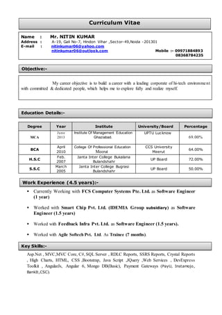  Currently Working with FCS Computer Systems Pte. Ltd. as Software Engineer
(1 year)
 Worked with Smart Chip Pvt. Ltd. (IDEMIA Group subsidiary) as Software
Engineer (1.5 years)
 Worked with Feedback Infra Pvt. Ltd. as Software Engineer (1.5 years).
 Worked with Agile Softech Pvt. Ltd. As Trainee (7 months).
Asp.Net , MVC,MVC Core, C#, SQL Server , RDLC Reports, SSRS Reports, Crystal Reports
, High Charts, HTML, CSS ,Bootstrap, Java Script ,JQuery ,Web Services , DevExpress
Toolkit , AngularJs, Angular 6, Mongo DB(Basic), Payment Gateways (PayU, Instamojo,
BankIt,CSC).
Name : Mr. NITIN KUMAR
Address : A-19, Gali No-7, Hindon Vihar ,Sector-49,Noida -201301
E-mail : nitinkumar06@yahoo.com
nitinkumar06@outlook.com Mobile :- 09971884893
08368784235
My career objective is to build a career with a leading corporate of hi-tech environment
with committed & dedicated people, which helps me to explore fully and realize myself.
Degree Year Institute University/Board Percentage
MCA
June
2013
Institute Of Management Education
Ghaziabad.
UPTU Lucknow
69.00%
BCA
April
2010
College Of Professional Education
Meerut
CCS University
Meerut
64.00%
H.S.C
Feb.
2007
Janta Inter College Bukalana
Bulandshahr
UP Board 72.00%
S.S.C
March
2005
Janta Inter College Bugrasi
Bulandshahr
UP Board 50.00%
Objective:-
Education Details:-
Key Skills:-
Work Experience (4.5 years):-
Curriculum Vitae
 