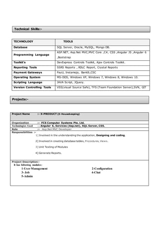 TECHNOLOGY TOOLS
Database SQL Server, Oracle, MySQL, Mongo DB.
Programming Language
ASP.NET, Asp.Net MVC,MVC Core ,C#, CSS ,Angular JS ,Angular 6
,Bootstrap
Toolkit’s DevExpress Controls Toolkit, Ajax Controls Toolkit.
Reporting Tools SSRS Reports , RDLC Report, Crystal Reports
Payment Gateways PayU, Instamojo, BankIt,CSC
Operating System MS-DOS, Windows XP, Windows 7, Windows 8, Windows 10.
Scripting Language JAVA Script, JQuery.
Version Controlling Tools VSS(visual Source Safe), TFS (Team Foundation Server),SVN, GIT
Project Name :- X-PRODUCT (E-Housekeeping)
Organization :- FCS Computer Systems Pte. Ltd.
Technologies Used : - Angular 6, Services (Asp.net), SQL Server, CSS.
Role :- Asp.Net MVC Developer
Responsibilities :-
1] Involved in the understanding the application, Designing and coding.
2] Involved in creating database tables, Procedures, Views.
3] Unit Testing of Modules
4] Generate Reports.
Project Description:-
It has following modules:
1-User Management 2-Configuration
3- Job 4-Chat
5-Admin
Technical Skills:-
Projects:-
 