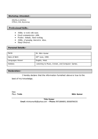 DRUPAL & JOOMLA
HTML5, CSS, Bootstrap
 Ability to work with team.
 Good communication skills.
 Positive Attitude, Hard working.
 Ability of grasping innovative ideas.
 Sharp Observer.
Name Mr. Nitin Kumar
Date of Birth 20th June, 1990
Languages Known English, Hindi.
Hobbies Listening to Music, Cricket, and Computer Games.
I hereby declare that the information furnished above is true to the
best of my knowledge.
Date:
Place: Noida Nitin Kumar
Nitin Kumar
Email: nitinkumar06@yahoo.com – Phone: 9971884893, 08368784235
Personal Details:-
Declaration:-
Workshop Attended:-
ProfessionalSkills:-
:-
 
