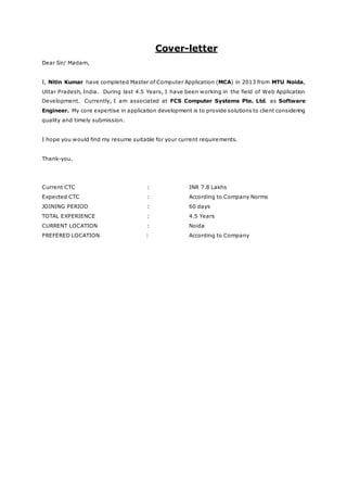 Cover-letter
Dear Sir/ Madam,
I, Nitin Kumar have completed Master of Computer Application (MCA) in 2013 from MTU Noida,
Uttar Pradesh, India. During last 4.5 Years, I have been working in the field of Web Application
Development. Currently, I am associated at FCS Computer Systems Pte. Ltd. as Software
Engineer. My core expertise in application development is to provide solutions to client considering
quality and timely submission.
I hope you would find my resume suitable for your current requirements.
Thank-you.
Current CTC : INR 7.8 Lakhs
Expected CTC : According to Company Norms
JOINING PERIOD : 60 days
TOTAL EXPERIENCE : 4.5 Years
CURRENT LOCATION : Noida
PREFERED LOCATION : According to Company
 