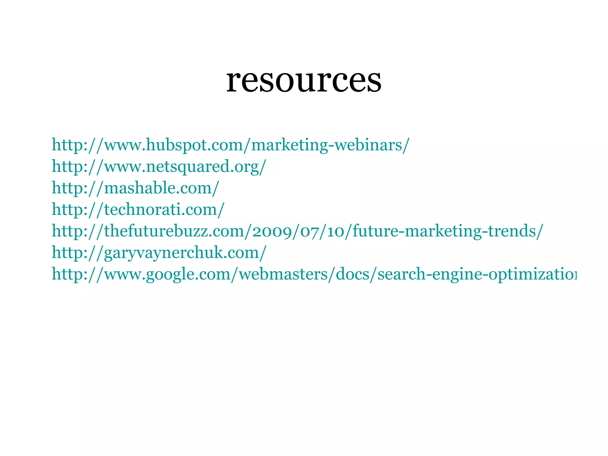 resources http://www. hubspot . com/marketing-webinars/ http://www. netsquared .org/ http: //mashable .com/ http: //technorati .com/ http: //thefuturebuzz .com/2009/07/10/future-marketing-trends/ http: //garyvaynerchuk .com/ http://www.google.com/webmasters/docs/search-engine-optimization-starter-guide.pdf 