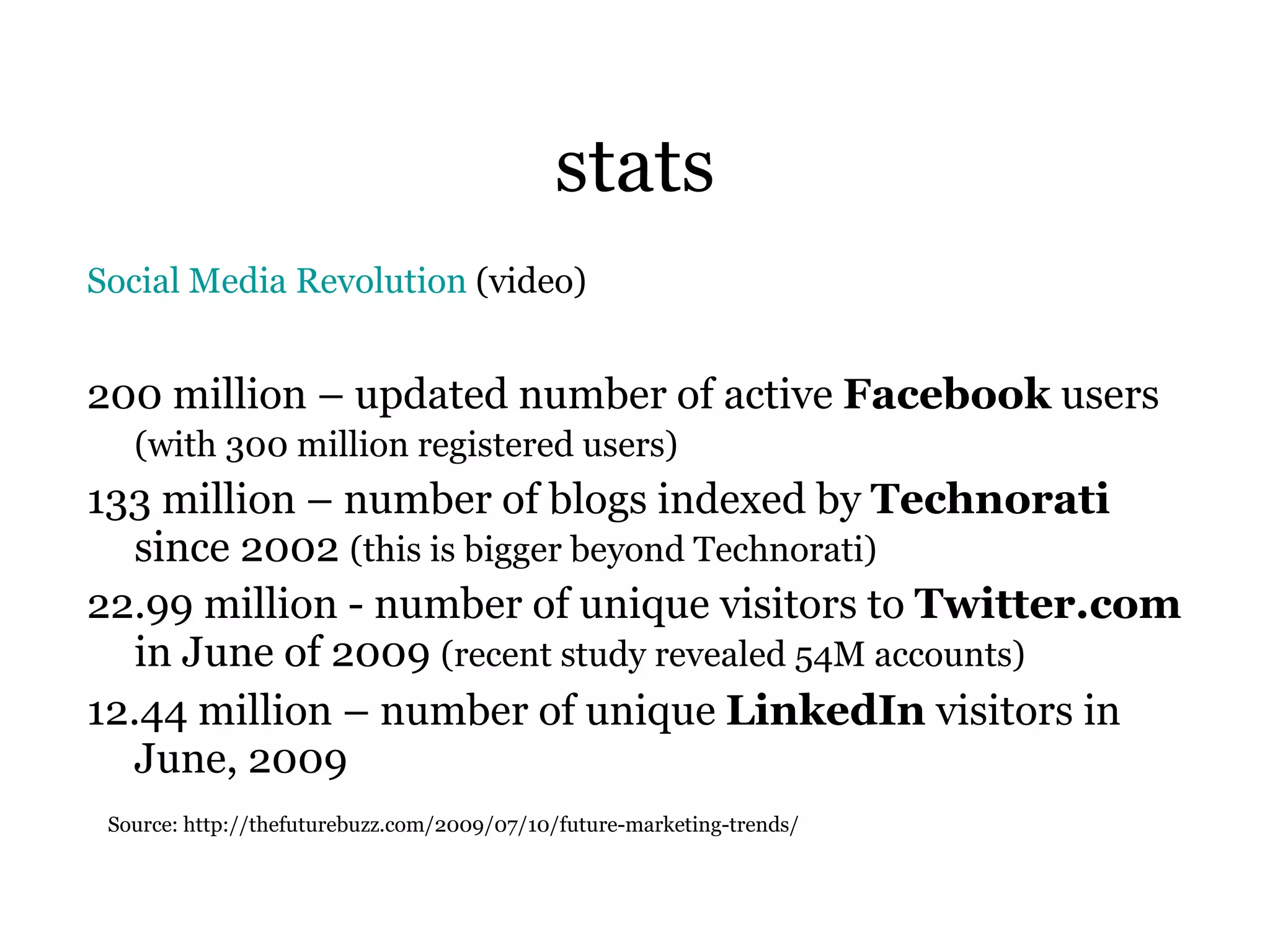stats Social Media Revolution  (video) 200 million – updated number of active  Facebook  users  (with 300 million registered users)   133 million – number of blogs indexed by  Technorati  since 2002  (this is bigger beyond Technorati) 22.99 million - number of unique visitors to  Twitter.com  in June of 2009  (recent study revealed 54M accounts) 12.44 million – number of unique  LinkedIn  visitors in June, 2009  Source: http://thefuturebuzz.com/2009/07/10/future-marketing-trends/ 