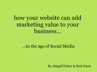 how your website can add marketing value to your business… … in the age of Social Media By Abigail Fisher & Rick Gann 