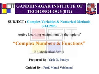 GANDHINAGAR INSTITUTE OF
TECHONOLOGY(012)
SUBJECT : Complex Variables & Numerical Methods
(2141905)
Active Learning Assignment on the topic of
“Complex Numbers & Functions”
BE Mechanical Sem:4
Prepared By: Yash D. Pandya
Guided By : Prof. Mansi Vaishnani
 