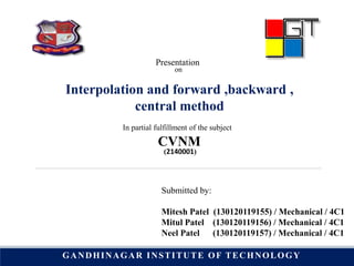 Presentation
on
Interpolation and forward ,backward ,
central method
In partial fulfillment of the subject
CVNM
Submitted by:
Mitesh Patel (130120119155) / Mechanical / 4C1
Mitul Patel (130120119156) / Mechanical / 4C1
Neel Patel (130120119157) / Mechanical / 4C1
(2140001)
GANDHINAGAR INSTITUTE OF TECHNOLOGY
 