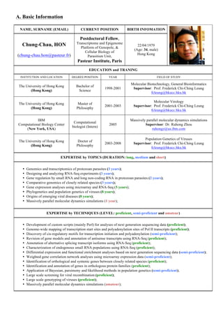 A. Basic Information
NAME, SURNAME (EMAIL)

CURRENT POSITION

Chung-Chau, HON

Transcriptome and Epigenome
Platform of Genopole, &
Cellular Biology of
Parasitism Unit,

BIRTH INFOMATION

Postdoctoral Fellow,

(chung-chau.hon@pasteur.fr)

22/04/1979
(Age: 34, male)
Hong Kong

Pasteur Institute, Paris
EDUCATION and TRANING
INSTITUTION AND LOCATION

DEGREE/POSITION

YEAR

FIELD OF STUDY

The University of Hong Kong
(Hong Kong)

Bachelor of
Science

1998-2001

Molecular Biotechnology, General Bioinformatics
Supervisor: Prof. Frederick Chi-Ching Leung
fcleung@hkucc.hku.hk

The University of Hong Kong
(Hong Kong)

Master of
Philosophy

2001-2003

Molecular Virology
Supervisor: Prof. Frederick Chi-Ching Leung
fcleung@hkucc.hku.hk

IBM
Computational Biology Center
(New York, USA)

Computational
biologist (Intern)

2005

Massively parallel molecular dynamics simulations
Supervisor: Dr. Ruhong Zhou
ruhongz@us.ibm.com

The University of Hong Kong
(Hong Kong)

Doctor of
Philosophy

2003-2008

Population Genetics of Viruses
Supervisor: Prof. Frederick Chi-Ching Leung
fcleung@hkucc.hku.hk

EXPERTISE by TOPICS (DURATION: long, medium and short)
•
•
•
•
•
•
•
•

Genomics and transcriptomics of protozoan parasites (3 years);
Designing and analyzing RNA-Seq experiments (3 years);
Gene regulation by small RNA and long non-coding RNA in protozoan parasites (2 years);
Comparative genomics of closely related species (3 years);
Gene expression analyses using microarray and RNA-Seq (5 years);
Phylogenetics and population genetics of viruses (8 years);
Origins of emerging viral diseases (8 years);
Massively parallel molecular dynamics simulations (1 year);
EXPERTISE by TECHNIQUES (LEVEL: proficient, semi-proficient and amateur)

•
•
•
•
•
•
•
•
•
•
•
•
•
•

Development of custom scripts (mainly Perl) for analyses of next generation sequencing data (proficient);
Genome-wide mapping of transcription start sites and polyadenylation sites of Pol II transcripts (proficient);
Discovery of cis-regulatory motifs for transcription initiation and polyadenylation (semi-proficient);
Revision of gene models and annotation of antisense transcripts using RNA-Seq (proficient);
Annotation of alternative splicing transcript isoforms using RNA-Seq (proficient);
Characterization of endogenous small RNA populations using RNA-Seq (proficient);
Differential expression and functional enrichment analyses based on next generation sequencing data (semi-proficient);
Weighted gene correlation network analyses using microarray expression data (semi-proficient);
Identification of orthological and syntenic genes between closely related species (proficient);
Identification and annotation of genes in orthologous protein families (proficient);
Application of Bayesian, parsimony and likelihood methods in population genetics (semi-proficient);
Large scale screening for viral recombination (proficient);
Large scale genotyping of viruses (proficient);
Massively parallel molecular dynamics simulations (amateur);

 