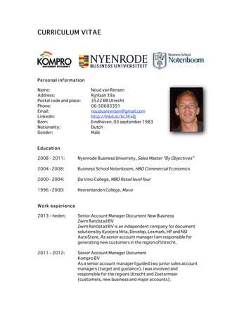  
CURRICULUM VITAE




Personal inform ation

Name:                      Noud van Rensen
Address:                   Rijnlaan 39a
Postal code and place:     3522 BB Utrecht
Phone:                     06-50603391
Email:                     noudvanrensen@gmail.com
Linkedin:                  http://lnkd.in/Xc3FxQ
Born:                      Eindhoven, 03 september 1983
Nationality:               Dutch
Gender:                    Male


Education

2008 – 2011:        Nyenrode Business University, Sales Master "By Objectives"

2004 - 2008:        Business School Notenboom, HBO Commercial Economics

2000 - 2004:        Da Vinci College, MBO Retail level four

1996 - 2000:        Heerenlanden College, Mavo


W ork experience

2013 – heden:       Senior Account Manager Document New Business
                    Zwim Randstad BV
                    Zwim Randstad BV is an independent company for document
                    solutions by Kyocera Mita, Develop, Lexmark, HP and NSI
                    AutoStore. As senior account manager I am responsible for
                    generating new customers in the region of Utrecht.

2011 – 2012:        Senior Account Manager Document
                    Kompro BV
                    As a senior account manager I guided two junior sales account
                    managers (target and guidance). I was involved and
                    responsible for the regions Utrecht and Zoetermeer
                    (customers, new business and major accounts).
 