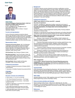 Uzair Ilyas
Resume
Uzair Ilyas
Currently working as a Supervisory Senior, Audit and
Assurance at KPMG Taseer Hadi and Co.
Contact: +92 (0) 332 224 0147
E-mail: uilyas@kpmg.com; uilyas@hotmail.com
Date of Birth: 29 April 1990
Residential address: K.A.E.C.H.S Block 7, Karachi
Nationality: Pakistani
Function and specialization
Audit and Assurance experience practicing relevant
services upon allocation of task by being a part of engaging
team at different levels throughout the tenure, specifically
involved for assurance for audit purposes of major heads of
accounts like revenue, cost of revenue, financing,
Investment portfolios, taxation and other assurance areas.
Representative clients
Financial and Insurance Sector: UBL Fund Managers
Limited [their various Collective Investment Schemes
(CIS)]; Metro Bank Pakistan Sovereign Fund; MCB
Dynamic Allocation Fund; Magnus Investment Advisory
Limited; UBL Insurers Limited; Deutsche Bank - Pak
Operations; SME Leasing Limited.
Oil & Gas Sector: Byco Petroleum Pakistan Limited
Manufacturing Sector: Tapal Tea (Private) Limited, ZIL
Limited; Pakistan Cables Limited; Power Cement Limited;
Thatta Cement Limited; Fecto Cement Limited; Army
Welfare Sugar Mills; National Container (Private) Limited;
DYL Motorcycles Limited.
Servicing Sector: Memon Health and Education
Foundation; Fecto Co-Sail (Private) Limited
Professional associations
 Institute of Chartered Accountants of Pakistan [ICAP] –
Trainee Member
 Association of Certified Chartered Accountants [ACCA]
Languages
English (Fluent)
Urdu (Native)
Education, licenses and certifications
 2015 [ ACCA – F1, F2, F3, F4, F6 & F8]
 2011-Now [Chartered Accountancy – Final Stage]
 2009-2011 [Chartered Accountancy – Intermediate
Courses (A1-D12)]
 2009-2011 [Bachelors in Commerce from University of
Karachi - secured 1st Division]
 2007-2008 [Intermediate Examination from NCR
College of Emerging Technologies, secured A grade]
 2005-2006 [Matriculation Examination from A.B.C.
Public School, secured A grade]
Background
A Pakistani national, pursuing chartered accountancy qualifications carrying
experience in audit of listed entities and other entities. Disciplined organizer with
ability to manage tight deadlines. Works well as part of team and has ability to
lead as well. Computer literate with advance knowledge of MS Word and Excel.
Practical experience of e-Audit software as well as experience of working with
SAP at audit clients. Holds good interpersonal communication skills due to
constant interaction with professional individuals at different clients and through
participation in key audit meetings.
Professional experience
KPMG Taseer Hadi & Co. [From June 2011 – present]
Key areas of experience:
Execution, management, relationship handling, supervision and review of
statutory audits of manufacturing companies, construction companies, not
for profit organizations, oil and gas sector and non-banking finance
companies.
Has been Involved in review engagements resulting ability of having analytical
perspective of industry trends.
Application of International Financial Reporting Standards and Auditing Standards
on statutory audits have built practical insights over the matters at industry level.
Major areas of involvement during the audit / review and other regulatory
compliance and assurance engagements:
 Revenue / Cost of revenue / Stocks enabling in-depth analyses and
practical understanding of stock levels, overhead absorption and other valuation
methods in various industries.
 Financing / Borrowings including short term (working capital finance), long
term financing for enhancement projects, obligation under finance leases
including experience of complex restructuring of repayment arrangements
enabling practical applications.
 Investment portfolio of Mutual Funds and Insurance Companies consisting
investments in quoted equity securities, Government Securities etc.
 Disclosure compliance as per International accounting standards as
applicable in Pakistan of wide variety of industries helped accomplishing in
diversified reporting standards understanding.
 All taxation (income and sales tax majorly) matters and other local
regulatory compliances including compliances for Code of Corporate Governance
[Corporate governance, ethics and regulatory code].
Other assignments:
Including ICFR - Internal Controls Over Financial Reporting assurance
engagement under local regulatory requirements for scheduled banks and
Income Certification assignments upon which final distributions are made to
unit holder under Mutual Funds.
Technical skills
IFRS (International Financial Reporting Standards), IAS (International Accounting
Standards), ISA (International Standards of Auditing), Taxation, Code of Ethics,
Cost and Management accounting, Business Finance Decision Making, Microsoft
Office Proficiency, SAP and other ERPs generally used in different industries.
Other skills
Attended following courses: Public speaking course and IT beginner level desktop
based programming courses (Visual Basic mainly)
Extra-curricular activities and interests
Sports including Cricket, Soccer, Table Tennis, Badminton etc. An active
participant in the annual sports competitions at school. Participated in Community
Cricket League and inter Organization tournaments annually. Holds deep interest
in Cosmology and Tourism.
References
Available on request.
 
