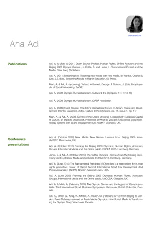 www.anaadi.net




 Ana Adi

Publications    Adi, A. & Miah, A (2011) Open Source Protest: Human Rights, Online Activism and the
                Beijing 2008 Olympic Games., in Cottle, S. and Lester, L. Transnational Protest and the
                Media. Peter Lang Publishers.

                Adi, A. (2011) Streaming live: Teaching new media with new media, in Wankel, Charles &
                Law, J.S. (Eds.) Streaming Media in Higher Education. IGI Press.

                Miah, A. & Adi, A. (upcoming) Yahoo!, in Barnett, George  & Golson, J. (Eds) Encyclope-
                dia of Social Networking. SAGE.

                Adi, A. (2009) Olympic Humanitarianism. Culture @ the Olympics, 11: 1 (13-16)


                Adi, A. (2009) Olympic Humanitarianism. IOAPA Newsletter


                Adi, A. (2009) Event Review: The IOC’s International Forum on Sport, Peace and Devel-
                opment (IFSPD), Lausanne, 2009. Culture @ the Olympics, vol. 11, issue 1, pp. 1-7

                Miah, A., & Adi, A. (2009) Centre of the Online Universe ‘Liverpool08′ European Capital
                of Culture, an Impacts 08 project, Presented at What do you get if you cross social tech-
                nology systems with a) arts engagement & b) health?, Liverpool, UK.




                Adi, A. (October 2010) New Media. New Games. Lessons from Beijing 2008. #me-
Conference      dia2012, Manchester, UK.
presentations   Adi, A. (October 2010) Framing the Beijing 2008 Olympics: Human Rights, Advocacy
                Groups, International Media and the Online public, ECREA 2010, Hamburg, Germany.

                Jones, J. & Adi, A. (October 2010) The Twitter Oympics - Stories from the Closing Cere-
                mony told by Athletes, Media and Activists, ECREA 2010, Hamburg, Germany.

                Adi, A. (June 2010) The Fundamental Principles of Olympism – a mechanism for human
                rights promotion, Power Of Sport Summit International Sport For Development And
                Peace Association (ISDPA), Boston, Massachusets, USA.

                Adi, A. (June 2010) Framing the Beijing 2008 Olympics: Human Rights, Advocacy
                Groups, International Media and the Online public, MeCCSA, Glasgow, UK.

                Adi, A. & Miah, A. (February 2010) The Olympic Games and the legacy of Olympic pro-
                tests. Third International Sport Business Symposium. Vancouver, British Columbia, Can-
                ada.

                Adi, A., Elmer, G., Krug, K., Minter, A., Rauch, M. (February 2010) From Beijing to Lon-
                don, Panel Debate presented at Fresh Media Olympics: How Social Media is Transform-
                ing the Olympic Story, Vancouver, Canada.
 